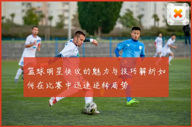 篮球明星快攻的魅力与技巧解析如何在比赛中迅速逆转局势