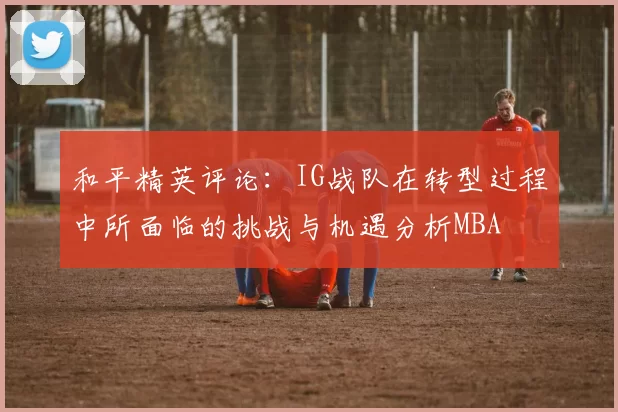 和平精英评论：IG战队在转型过程中所面临的挑战与机遇分析MBA