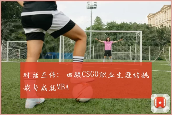 对话王伟：回顾CSGO职业生涯的挑战与成就MBA