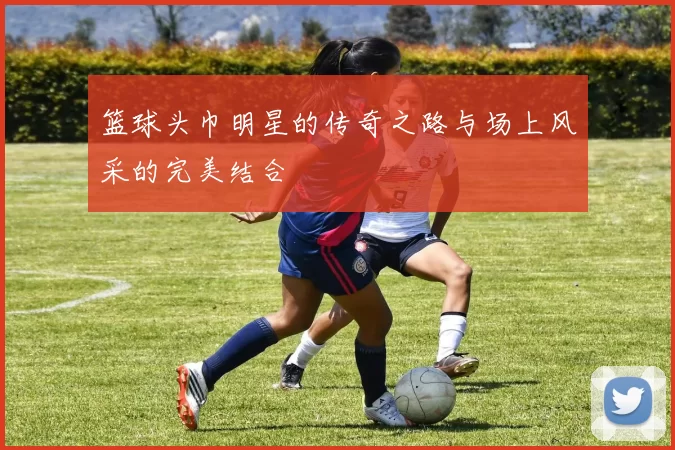 篮球头巾明星的传奇之路与场上风采的完美结合