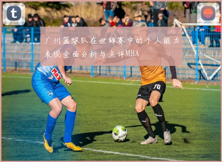 广州篮球队在世锦赛中的个人能力表现全面分析与点评MBA