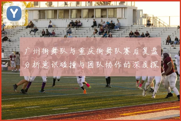广州街舞队与重庆街舞队赛后复盘分析意识碰撞与团队协作的深度探讨MBA
