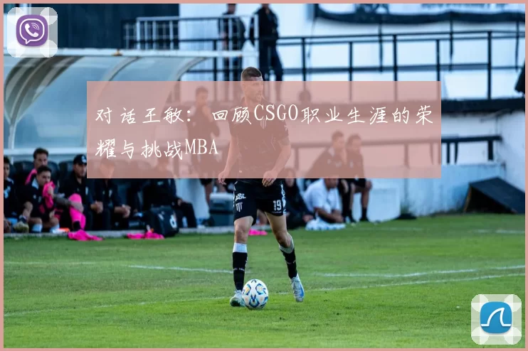 对话王敏：回顾CSGO职业生涯的荣耀与挑战MBA