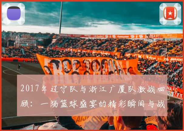 2017年辽宁队与浙江广厦队激战回顾：一场篮球盛宴的精彩瞬间与战术较量